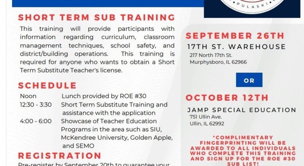 S H O R T T E R M S U B T R A I N I N G This training will provide participants with information regarding curriculum, classroom management techniques, school safety, and district/building operations. This training is required for anyone who wants to obtain a Short Term Substitute Teacher's license. S C H E D U L E Noon Lunch provided by ROE #30 12:30 - 3:30 Short Term Substitute Training and assistance with the application 4:00 - 6:00 Showcase of Teacher Education Programs in the area such as SIU, McKendree University, Golden Apple, and SEMO S E P T E M B E R 2 6 T H 1 7 T H S T . WA R E H O U S E J A M P S P E C I A L E D U C A T I O N R E G I S T R A T I O N Pre-register by September 20th to guarantee your spot in this training. Scan the QR code below, click this link https://forms.gle/RvkkvyhyGQfoyZpD6, or email jbullard@roe30.org to sign up. Cost is $20. O C T O B E R 1 2 T H 217 North 17th St. Murphysboro, IL 62966 751 Ullin Ave. Ullin, IL 62992 * C O M P L I M E N T A R Y F I N G E R P R I N T I N G W I L L B E A W A R D E D T O A L L I N D I V I D U A L S W H O C O M P L E T E T H I S T R A I N I N G A N D S I G N U P F O R T H E R O E # 3 0 S U B L I S T !